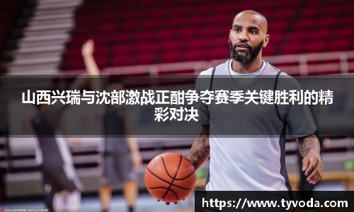 山西兴瑞与沈部激战正酣争夺赛季关键胜利的精彩对决