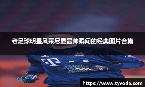 老足球明星风采尽显最帅瞬间的经典图片合集